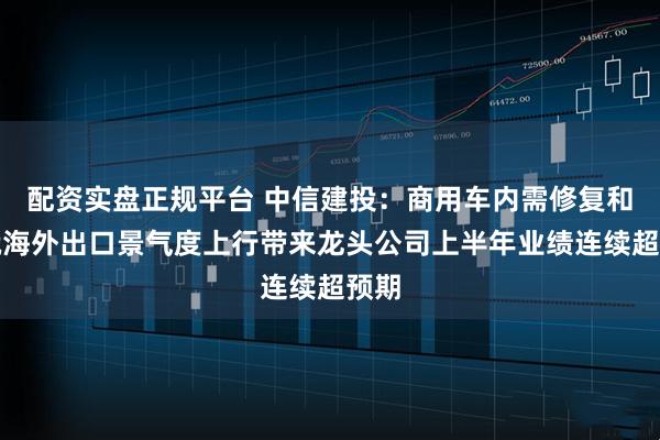配资实盘正规平台 中信建投：商用车内需修复和非俄海外出口景气度上行带来龙头公司上半年业绩连续超预期