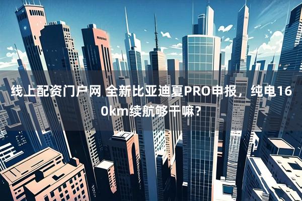 线上配资门户网 全新比亚迪夏PRO申报，纯电160km续航够干嘛？