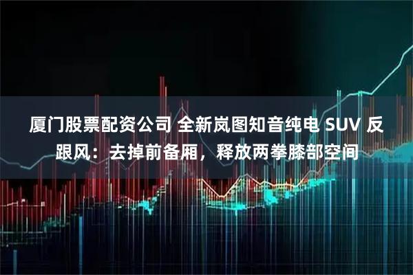 厦门股票配资公司 全新岚图知音纯电 SUV 反跟风：去掉前备厢，释放两拳膝部空间