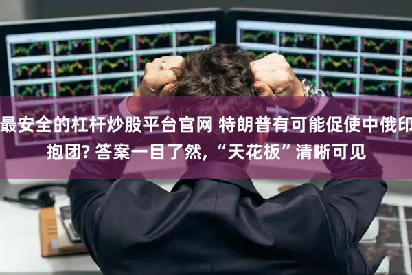 最安全的杠杆炒股平台官网 特朗普有可能促使中俄印抱团? 答案一目了然, “天花板”清晰可见