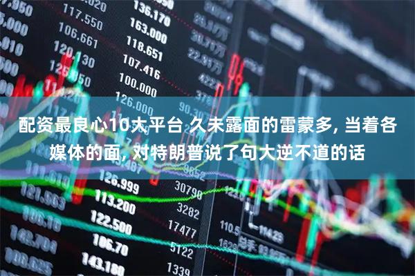 配资最良心10大平台 久未露面的雷蒙多, 当着各媒体的面, 对特朗普说了句大逆不道的话