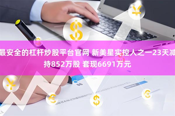 最安全的杠杆炒股平台官网 新美星实控人之一23天减持852万股 套现6691万元