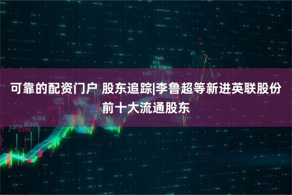 可靠的配资门户 股东追踪|李鲁超等新进英联股份前十大流通股东