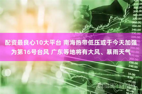 配资最良心10大平台 南海热带低压或于今天加强为第16号台风 广东等地将有大风、暴雨天气