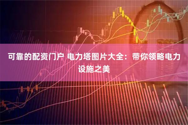 可靠的配资门户 电力塔图片大全：带你领略电力设施之美