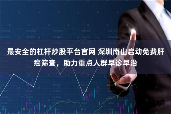 最安全的杠杆炒股平台官网 深圳南山启动免费肝癌筛查，助力重点人群早诊早治