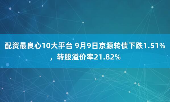 配资最良心10大平台 9月9日京源转债下跌1.51%，转股溢价率21.82%