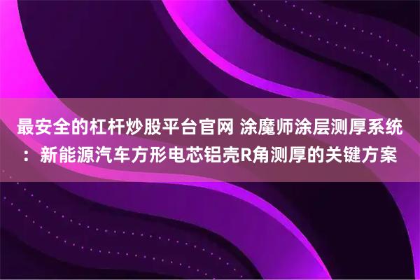 最安全的杠杆炒股平台官网 涂魔师涂层测厚系统：新能源汽车方形电芯铝壳R角测厚的关键方案
