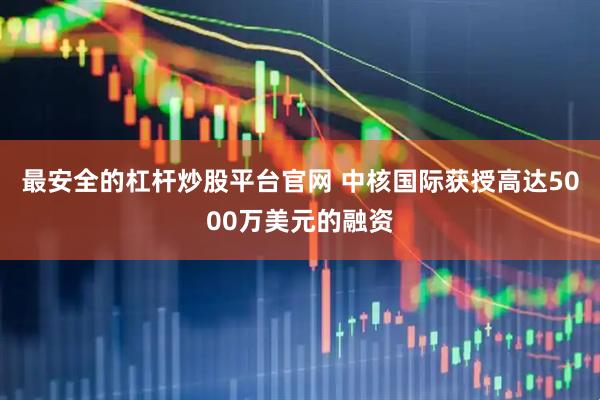 最安全的杠杆炒股平台官网 中核国际获授高达5000万美元的融资