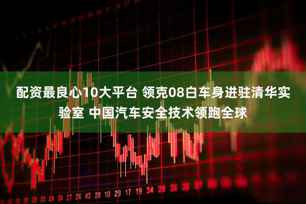 配资最良心10大平台 领克08白车身进驻清华实验室 中国汽车安全技术领跑全球