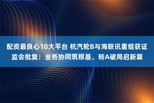 配资最良心10大平台 杭汽轮B与海联讯重组获证监会批复：业务协同筑根基，转A破局启新篇