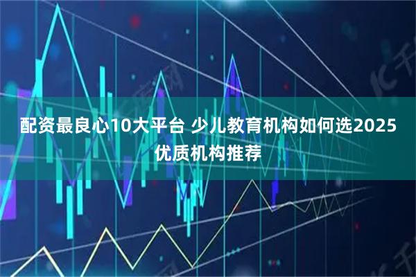 配资最良心10大平台 少儿教育机构如何选2025优质机构推荐