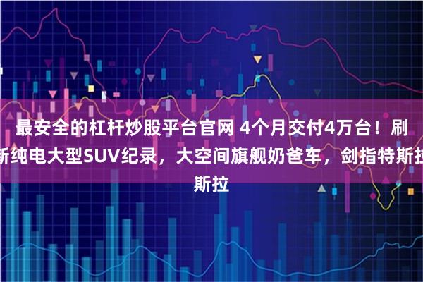 最安全的杠杆炒股平台官网 4个月交付4万台！刷新纯电大型SUV纪录，大空间旗舰奶爸车，剑指特斯拉