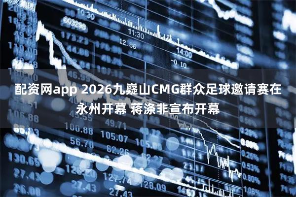 配资网app 2026九嶷山CMG群众足球邀请赛在永州开幕 蒋涤非宣布开幕