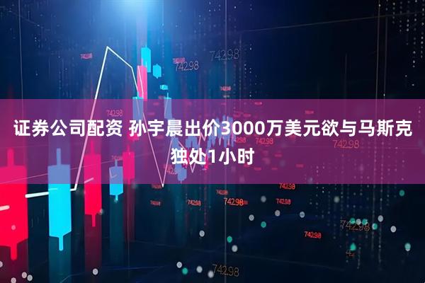 证券公司配资 孙宇晨出价3000万美元欲与马斯克独处1小时