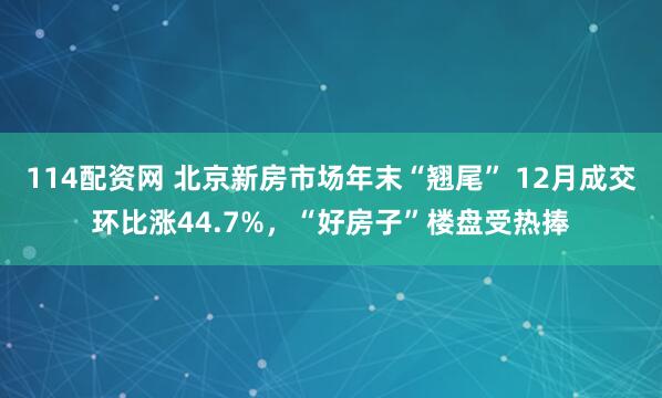 114配资网 北京新房市场年末“翘尾” 12月成交环比涨44.7%，“好房子”楼盘受热捧