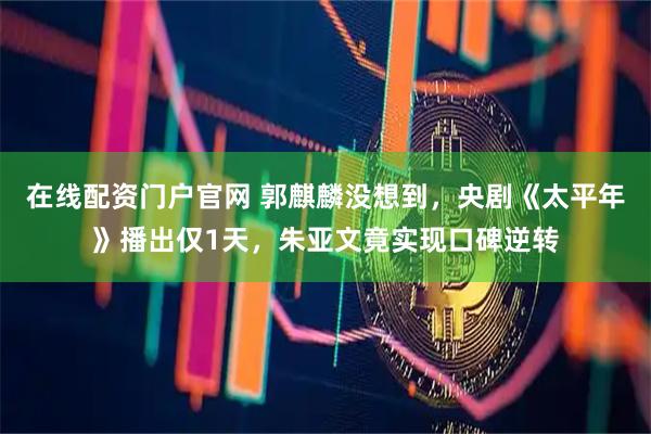 在线配资门户官网 郭麒麟没想到，央剧《太平年》播出仅1天，朱亚文竟实现口碑逆转