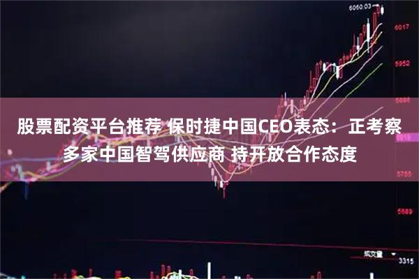 股票配资平台推荐 保时捷中国CEO表态：正考察多家中国智驾供应商 持开放合作态度