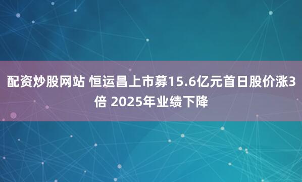 配资炒股网站 恒运昌上市募15.6亿元首日股价涨3倍 2025年业绩下降