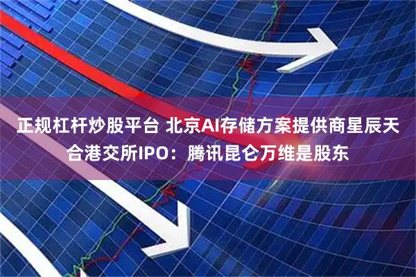 正规杠杆炒股平台 北京AI存储方案提供商星辰天合港交所IPO：腾讯昆仑万维是股东
