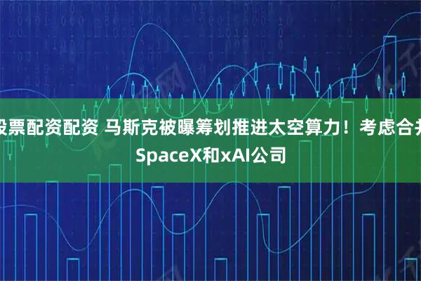 股票配资配资 马斯克被曝筹划推进太空算力！考虑合并SpaceX和xAI公司