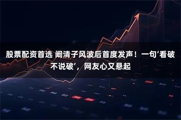 股票配资首选 阚清子风波后首度发声！一句‘看破不说破’，网友心又悬起