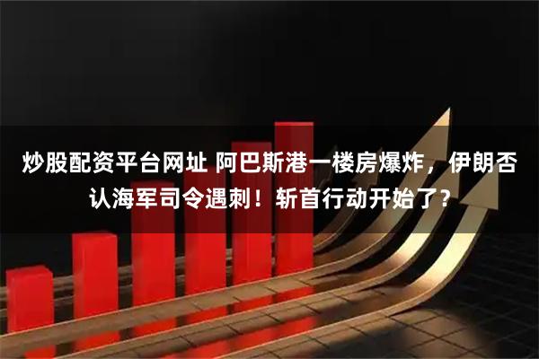 炒股配资平台网址 阿巴斯港一楼房爆炸，伊朗否认海军司令遇刺！斩首行动开始了？