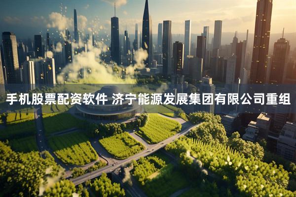 手机股票配资软件 济宁能源发展集团有限公司重组