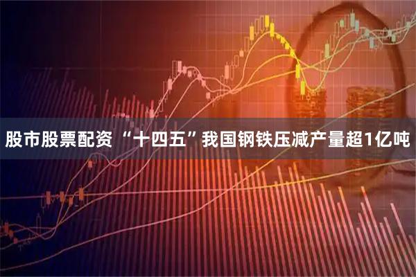 股市股票配资 “十四五”我国钢铁压减产量超1亿吨