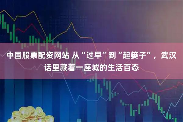 中国股票配资网站 从“过早”到“起篓子”，武汉话里藏着一座城的生活百态