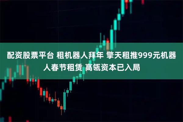 配资股票平台 租机器人拜年 擎天租推999元机器人春节租赁 高瓴资本已入局