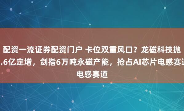 配资一流证券配资门户 卡位双重风口？龙磁科技抛7.6亿定增，剑指6万吨永磁产能，抢占AI芯片电感赛道