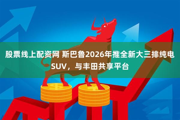 股票线上配资网 斯巴鲁2026年推全新大三排纯电SUV，与丰田共享平台