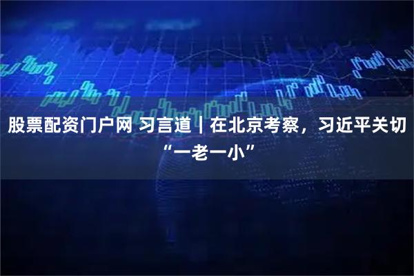 股票配资门户网 习言道｜在北京考察，习近平关切“一老一小”