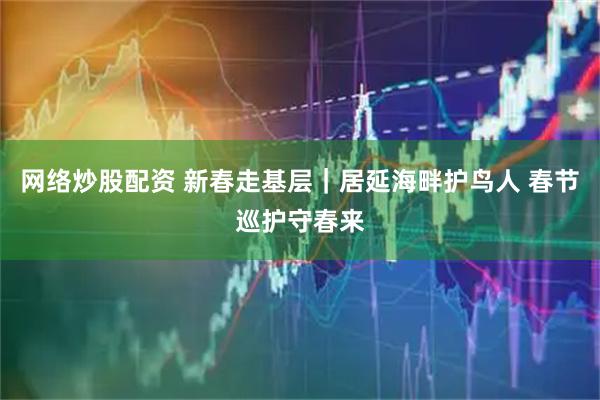 网络炒股配资 新春走基层｜居延海畔护鸟人 春节巡护守春来