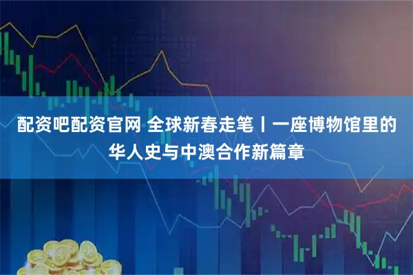 配资吧配资官网 全球新春走笔丨一座博物馆里的华人史与中澳合作新篇章