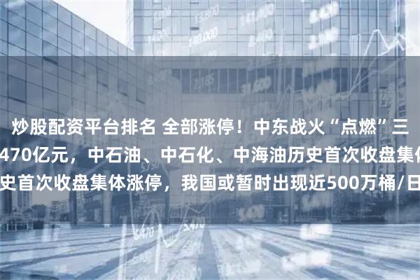 炒股配资平台排名 全部涨停！中东战火“点燃”三桶油，一日之内大增约2470亿元，中石油、中石化、中海油历史首次收盘集体涨停，我国或暂时出现近500万桶/日原油供应缺口