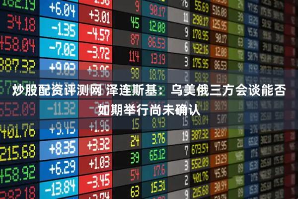 炒股配资评测网 泽连斯基：乌美俄三方会谈能否如期举行尚未确认