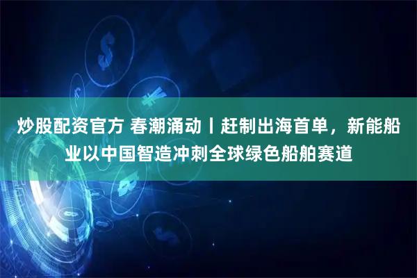 炒股配资官方 春潮涌动丨赶制出海首单,新能船业以中国智造冲刺全球绿色船舶赛道