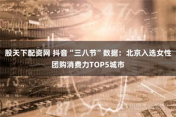 股天下配资网 抖音“三八节”数据:北京入选女性团购消费力TOP5城市