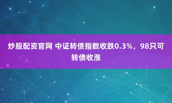 炒股配资官网 中证转债指数收跌0.3%，98只可转债收涨