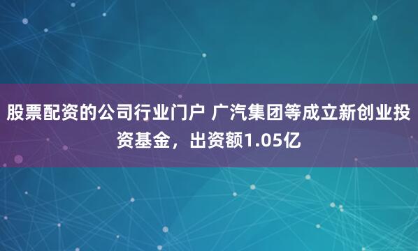 股票配资的公司行业门户 广汽集团等成立新创业投资基金，出资额1.05亿