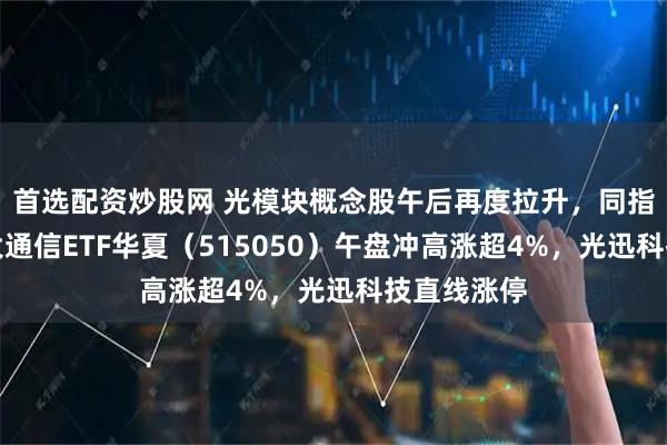 首选配资炒股网 光模块概念股午后再度拉升,同指数规模最大通信ETF华夏(515050)午盘冲高涨超4%,光迅科技直线涨停