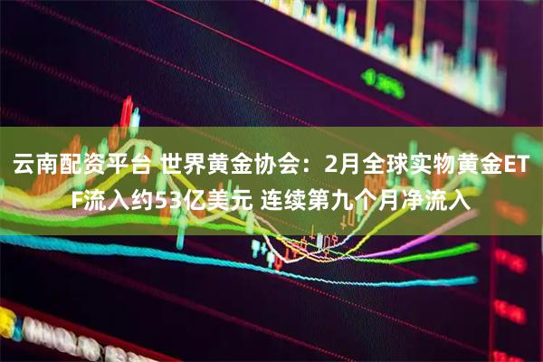 云南配资平台 世界黄金协会：2月全球实物黄金ETF流入约53亿美元 连续第九个月净流入