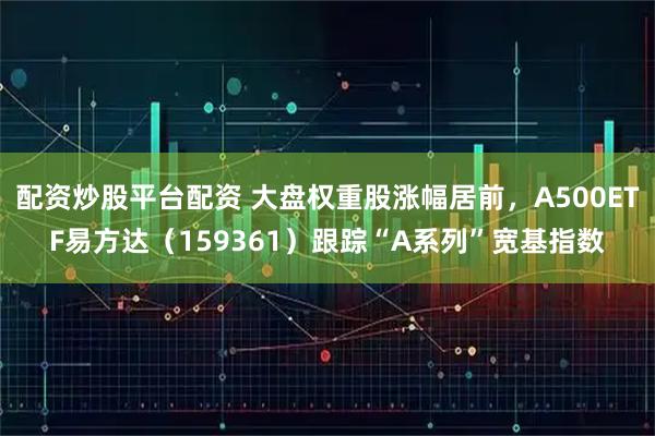 配资炒股平台配资 大盘权重股涨幅居前，A500ETF易方达（159361）跟踪“A系列”宽基指数