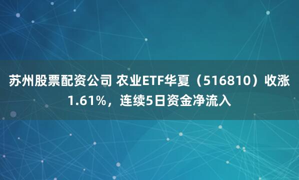 苏州股票配资公司 农业ETF华夏(516810)收涨1.61%,连续5日资金净流入