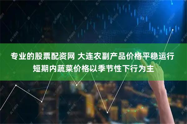 专业的股票配资网 大连农副产品价格平稳运行 短期内蔬菜价格以季节性下行为主