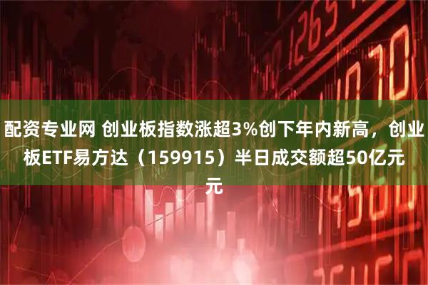 配资专业网 创业板指数涨超3%创下年内新高，创业板ETF易方达（159915）半日成交额超50亿元