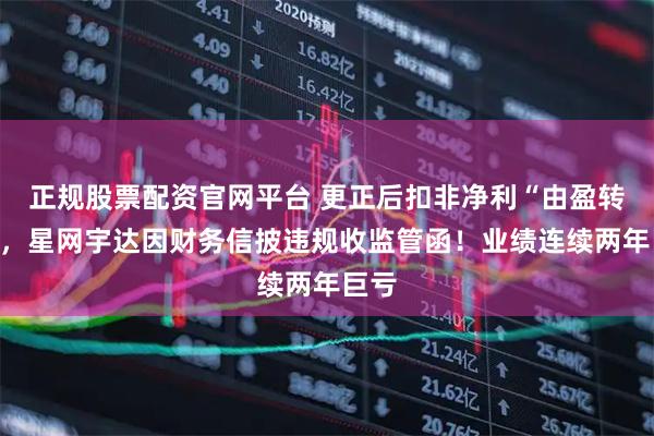 正规股票配资官网平台 更正后扣非净利“由盈转亏”，星网宇达因财务信披违规收监管函！业绩连续两年巨亏