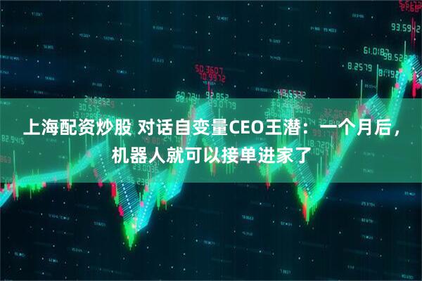 上海配资炒股 对话自变量CEO王潜：一个月后，机器人就可以接单进家了